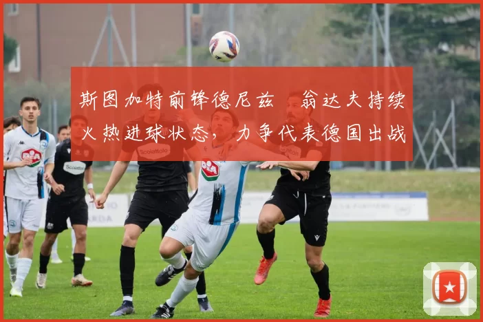 斯图加特前锋德尼兹・翁达夫持续火热进球状态，力争代表德国出战世界杯_对阵_比赛