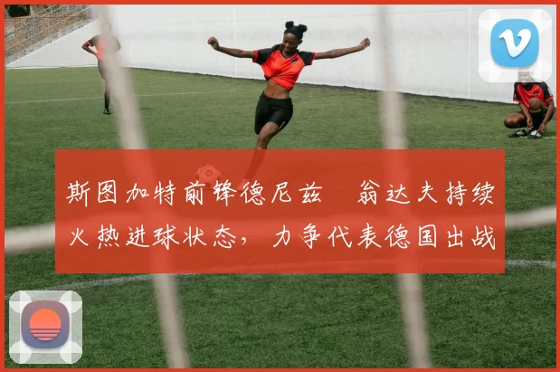 斯图加特前锋德尼兹・翁达夫持续火热进球状态，力争代表德国出战世界杯_对阵_比赛