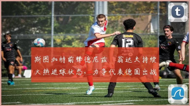 斯图加特前锋德尼兹・翁达夫持续火热进球状态,力争代表德国出战世界杯_对阵_比赛