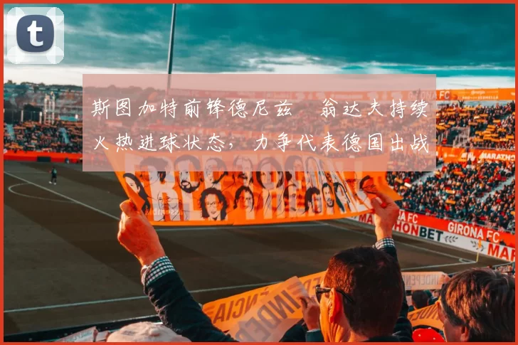 斯图加特前锋德尼兹・翁达夫持续火热进球状态，力争代表德国出战世界杯_对阵_比赛