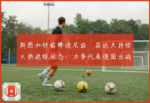 斯图加特前锋德尼兹・翁达夫持续火热进球状态，力争代表德国出战世界杯_对阵_比赛