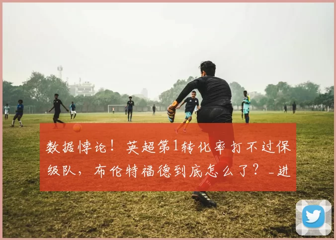 数据悖论！英超第1转化率打不过保级队，布伦特福德到底怎么了？_进攻_西汉姆联_战术