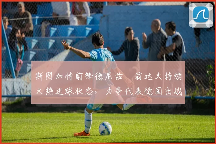 斯图加特前锋德尼兹・翁达夫持续火热进球状态,力争代表德国出战世界杯_对阵_比赛