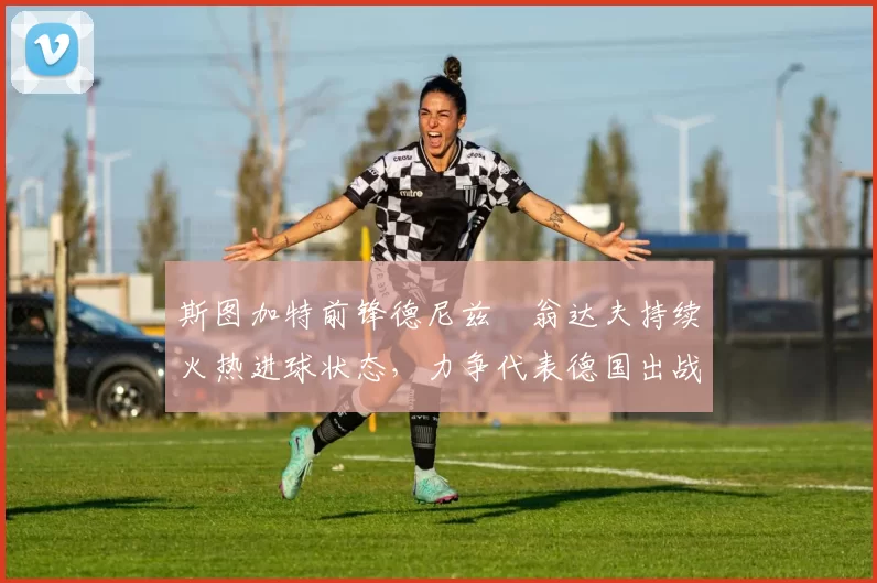 斯图加特前锋德尼兹・翁达夫持续火热进球状态，力争代表德国出战世界杯_对阵_比赛