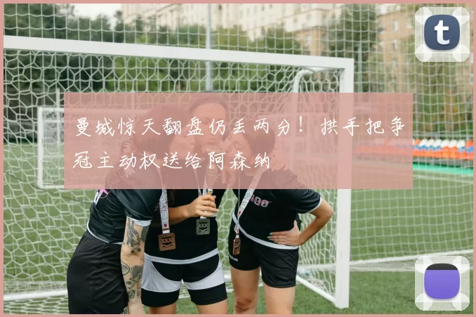 曼城惊天翻盘仍丢两分！拱手把争冠主动权送给阿森纳