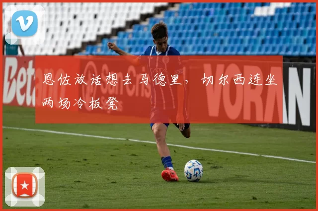 恩佐放话想去马德里，切尔西连坐两场冷板凳