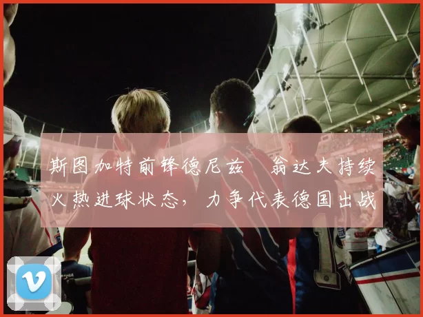 斯图加特前锋德尼兹・翁达夫持续火热进球状态，力争代表德国出战世界杯_对阵_比赛