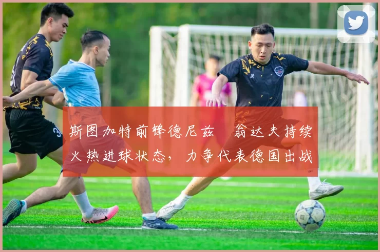 斯图加特前锋德尼兹・翁达夫持续火热进球状态,力争代表德国出战世界杯_对阵_比赛