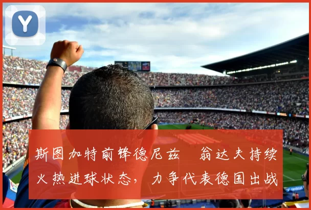 斯图加特前锋德尼兹・翁达夫持续火热进球状态,力争代表德国出战世界杯_对阵_比赛