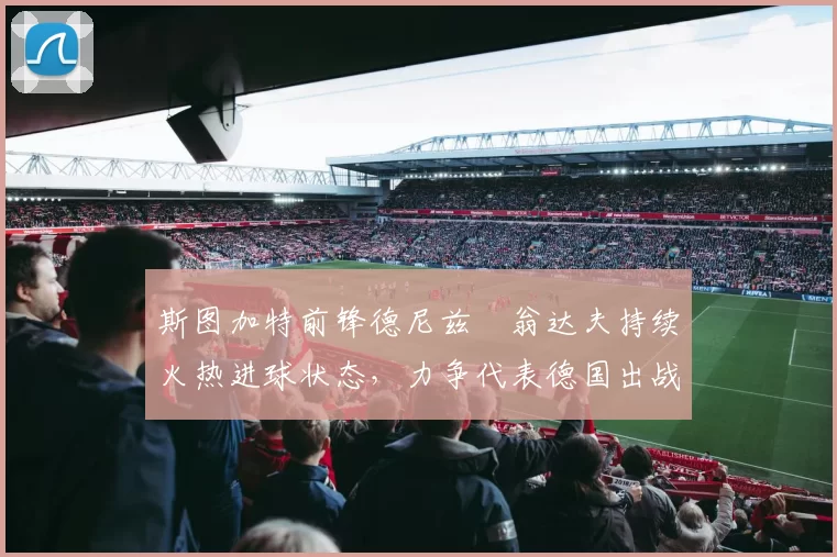 斯图加特前锋德尼兹・翁达夫持续火热进球状态,力争代表德国出战世界杯_对阵_比赛