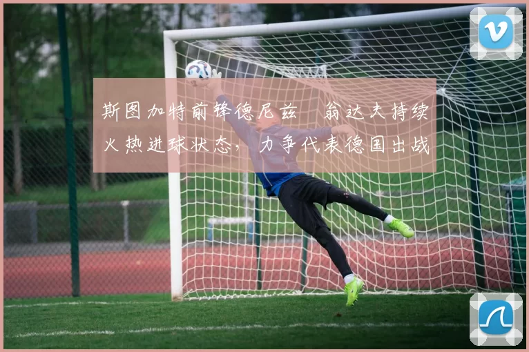 斯图加特前锋德尼兹・翁达夫持续火热进球状态,力争代表德国出战世界杯_对阵_比赛