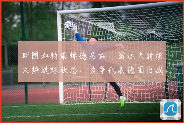 斯图加特前锋德尼兹・翁达夫持续火热进球状态，力争代表德国出战世界杯_对阵_比赛