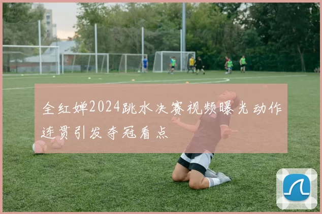 全红婵2024跳水决赛视频曝光动作连贯引发夺冠看点