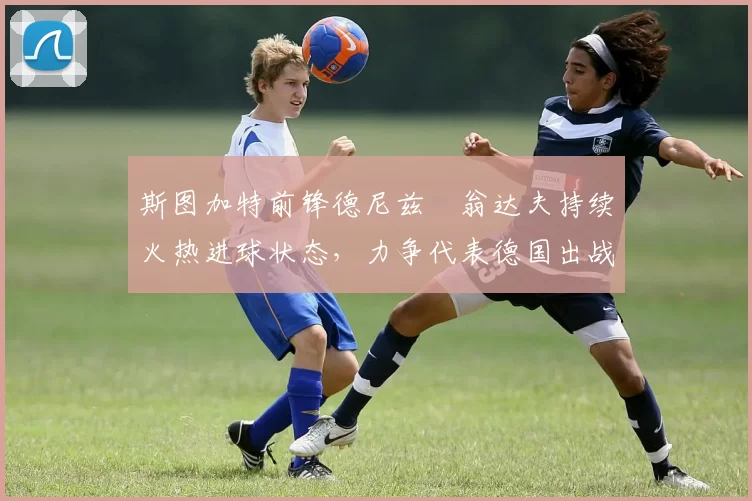 斯图加特前锋德尼兹・翁达夫持续火热进球状态，力争代表德国出战世界杯_对阵_比赛