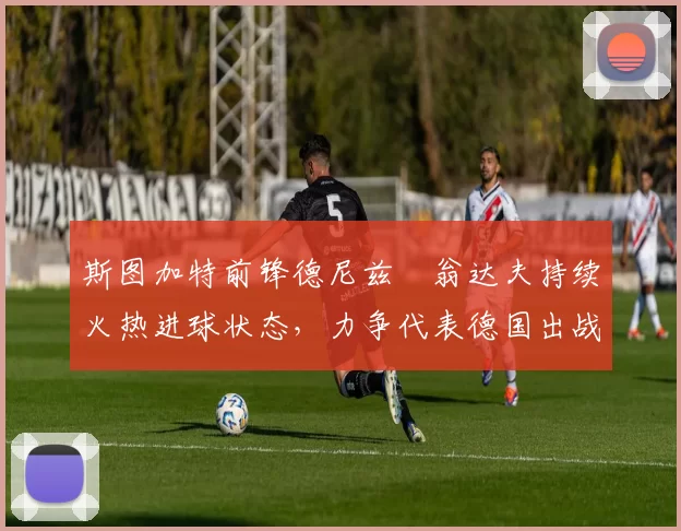 斯图加特前锋德尼兹・翁达夫持续火热进球状态，力争代表德国出战世界杯_对阵_比赛