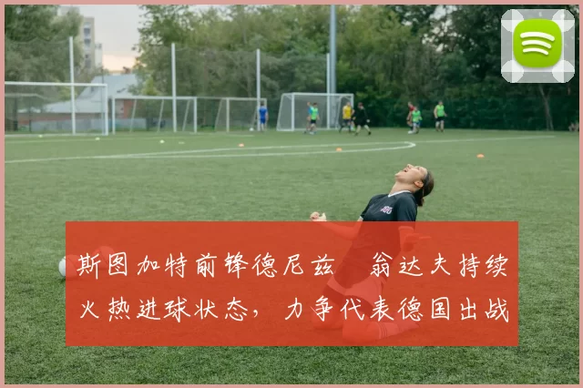 斯图加特前锋德尼兹・翁达夫持续火热进球状态，力争代表德国出战世界杯_对阵_比赛