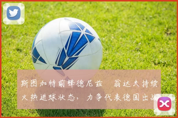 斯图加特前锋德尼兹・翁达夫持续火热进球状态，力争代表德国出战世界杯_对阵_比赛