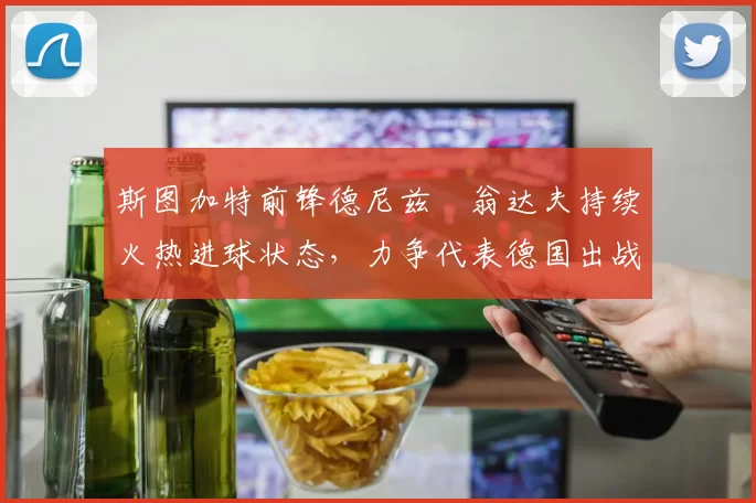 斯图加特前锋德尼兹・翁达夫持续火热进球状态,力争代表德国出战世界杯_对阵_比赛