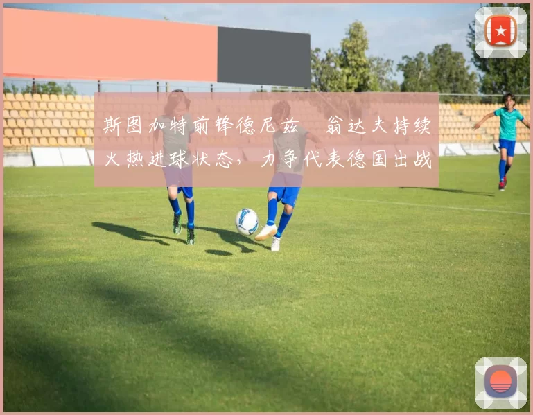 斯图加特前锋德尼兹・翁达夫持续火热进球状态，力争代表德国出战世界杯_对阵_比赛