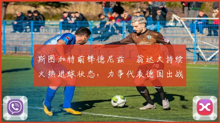 斯图加特前锋德尼兹・翁达夫持续火热进球状态,力争代表德国出战世界杯_对阵_比赛