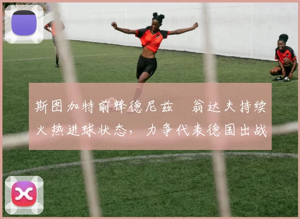 斯图加特前锋德尼兹・翁达夫持续火热进球状态，力争代表德国出战世界杯_对阵_比赛