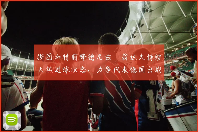 斯图加特前锋德尼兹・翁达夫持续火热进球状态,力争代表德国出战世界杯_对阵_比赛