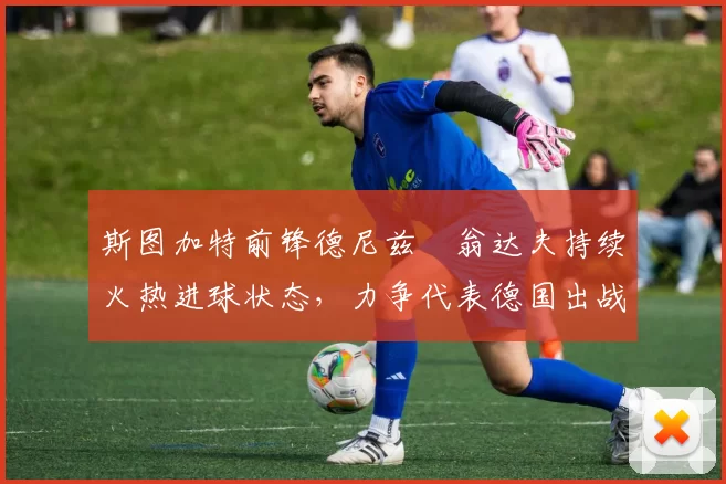 斯图加特前锋德尼兹・翁达夫持续火热进球状态，力争代表德国出战世界杯_对阵_比赛