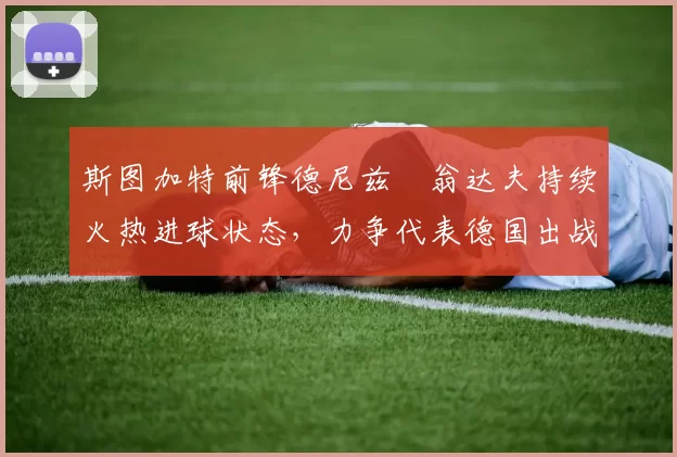 斯图加特前锋德尼兹・翁达夫持续火热进球状态，力争代表德国出战世界杯_对阵_比赛