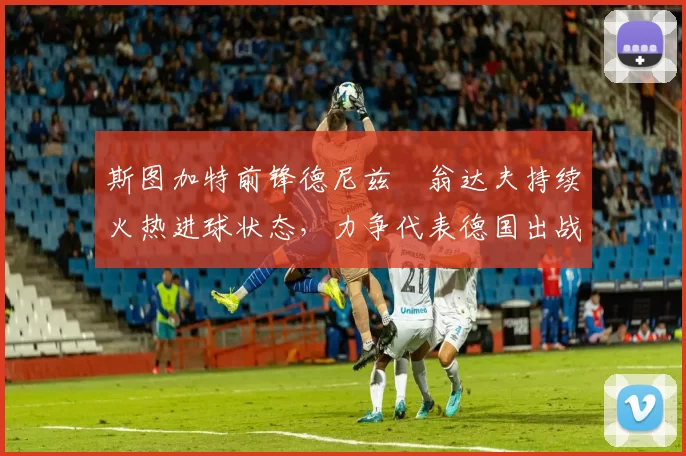 斯图加特前锋德尼兹・翁达夫持续火热进球状态,力争代表德国出战世界杯_对阵_比赛