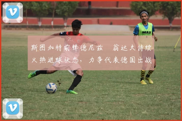 斯图加特前锋德尼兹・翁达夫持续火热进球状态，力争代表德国出战世界杯_对阵_比赛