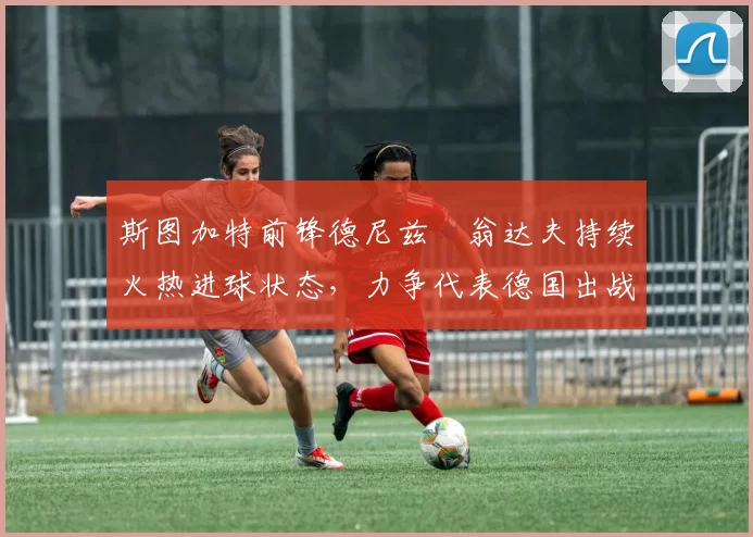 斯图加特前锋德尼兹・翁达夫持续火热进球状态,力争代表德国出战世界杯_对阵_比赛