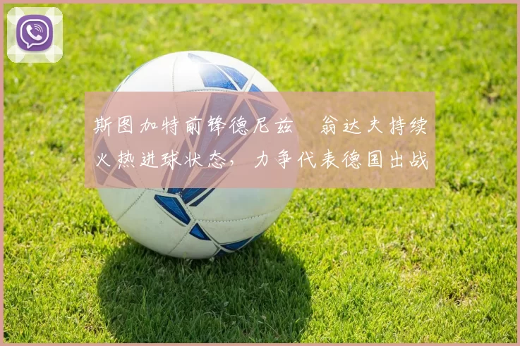 斯图加特前锋德尼兹・翁达夫持续火热进球状态,力争代表德国出战世界杯_对阵_比赛
