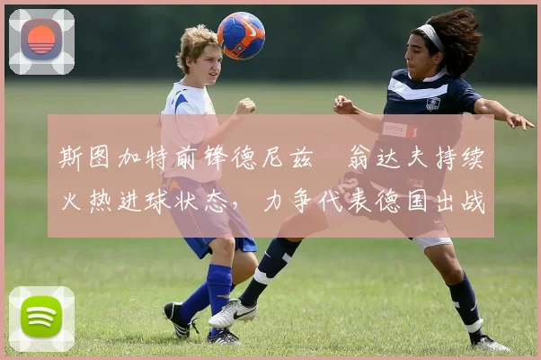 斯图加特前锋德尼兹・翁达夫持续火热进球状态，力争代表德国出战世界杯_对阵_比赛
