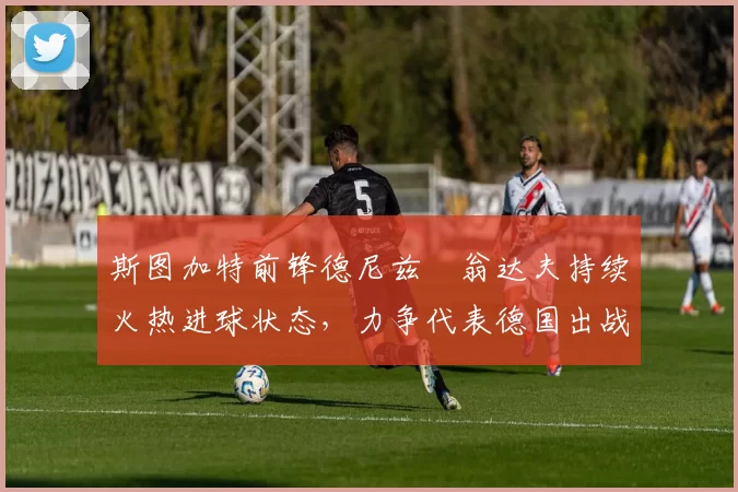 斯图加特前锋德尼兹・翁达夫持续火热进球状态,力争代表德国出战世界杯_对阵_比赛