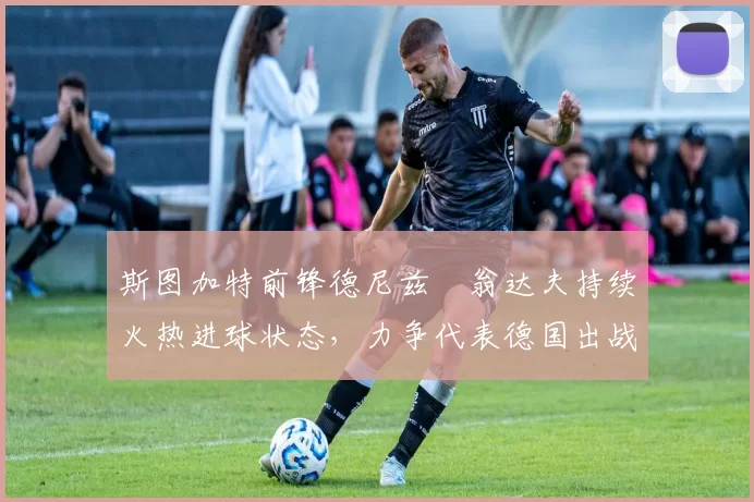 斯图加特前锋德尼兹・翁达夫持续火热进球状态，力争代表德国出战世界杯_对阵_比赛