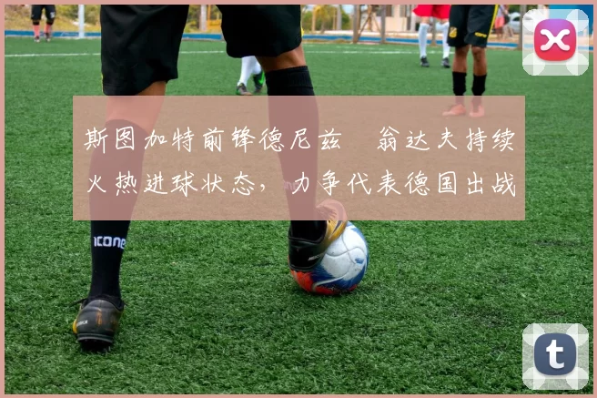 斯图加特前锋德尼兹・翁达夫持续火热进球状态，力争代表德国出战世界杯_对阵_比赛