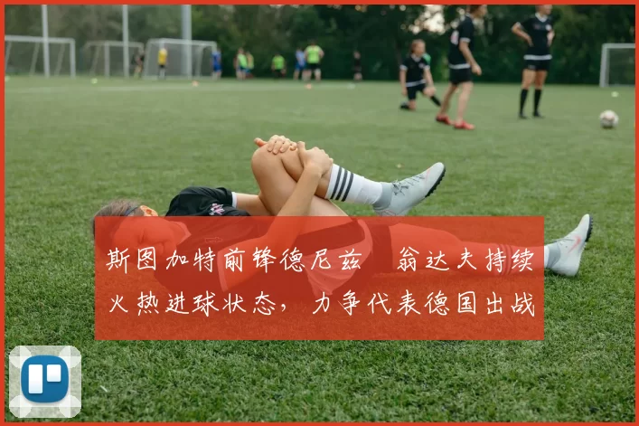 斯图加特前锋德尼兹・翁达夫持续火热进球状态，力争代表德国出战世界杯_对阵_比赛