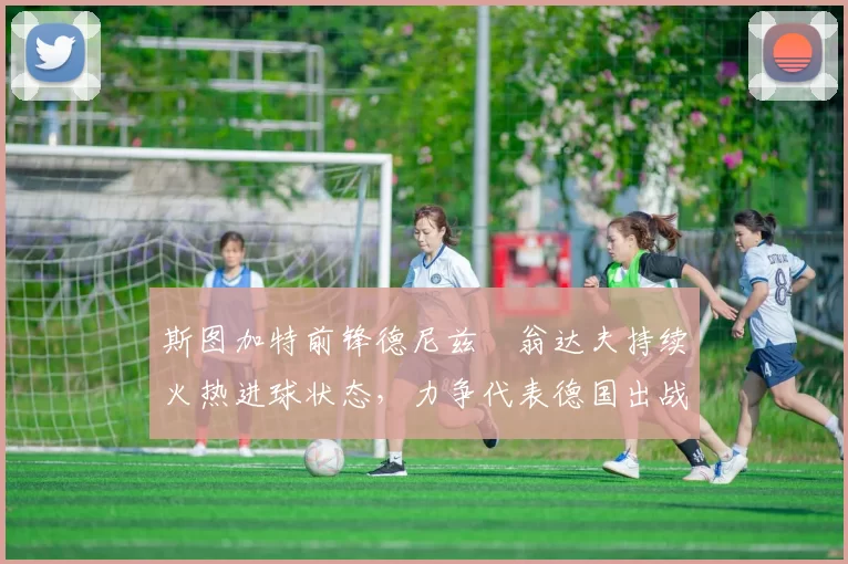 斯图加特前锋德尼兹・翁达夫持续火热进球状态,力争代表德国出战世界杯_对阵_比赛