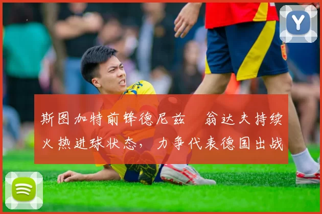 斯图加特前锋德尼兹・翁达夫持续火热进球状态，力争代表德国出战世界杯_对阵_比赛