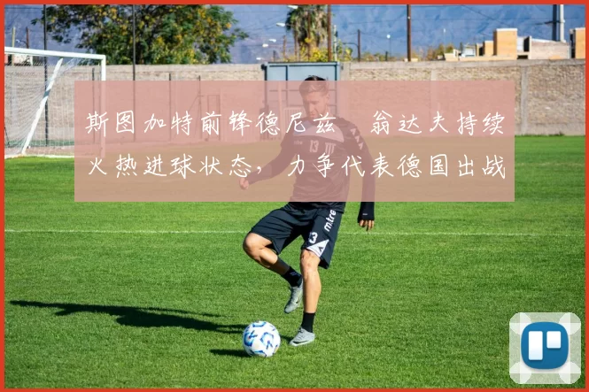 斯图加特前锋德尼兹・翁达夫持续火热进球状态,力争代表德国出战世界杯_对阵_比赛