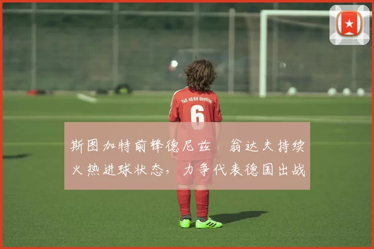 斯图加特前锋德尼兹・翁达夫持续火热进球状态，力争代表德国出战世界杯_对阵_比赛