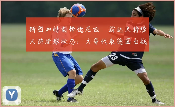 斯图加特前锋德尼兹・翁达夫持续火热进球状态，力争代表德国出战世界杯_对阵_比赛