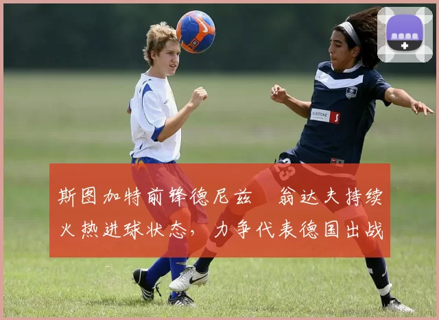 斯图加特前锋德尼兹・翁达夫持续火热进球状态,力争代表德国出战世界杯_对阵_比赛