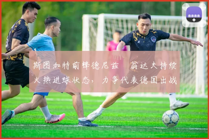 斯图加特前锋德尼兹・翁达夫持续火热进球状态，力争代表德国出战世界杯_对阵_比赛