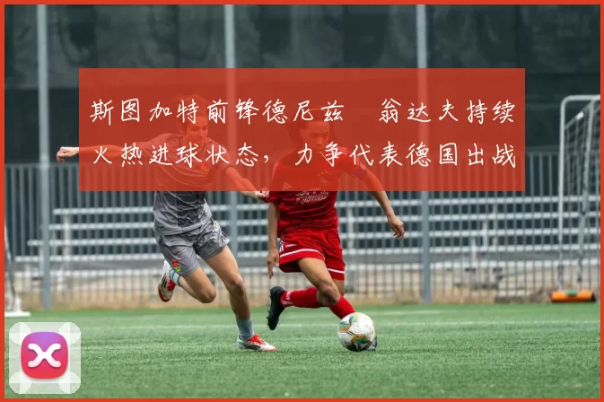斯图加特前锋德尼兹・翁达夫持续火热进球状态,力争代表德国出战世界杯_对阵_比赛