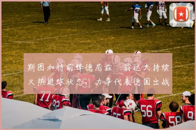 斯图加特前锋德尼兹・翁达夫持续火热进球状态，力争代表德国出战世界杯_对阵_比赛