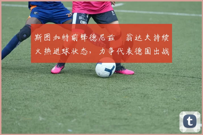 斯图加特前锋德尼兹・翁达夫持续火热进球状态,力争代表德国出战世界杯_对阵_比赛