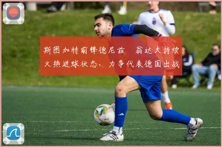 斯图加特前锋德尼兹・翁达夫持续火热进球状态，力争代表德国出战世界杯_对阵_比赛