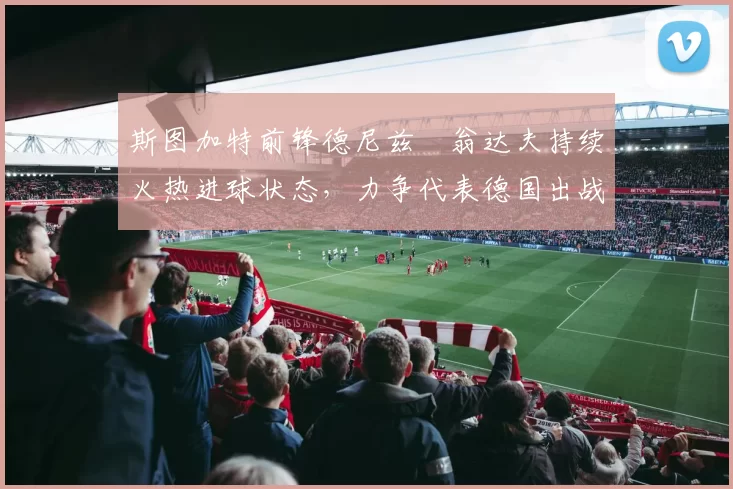 斯图加特前锋德尼兹・翁达夫持续火热进球状态，力争代表德国出战世界杯_对阵_比赛