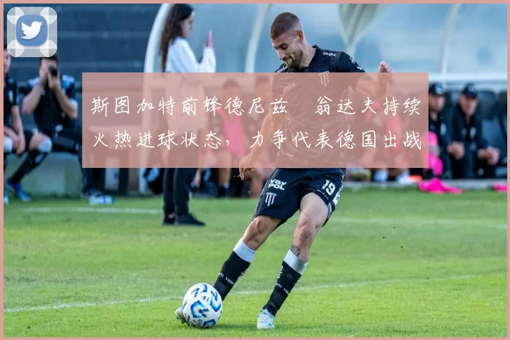 斯图加特前锋德尼兹・翁达夫持续火热进球状态,力争代表德国出战世界杯_对阵_比赛